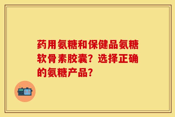 药用氨糖和保健品氨糖软骨素胶囊？选择正确的氨糖产品？