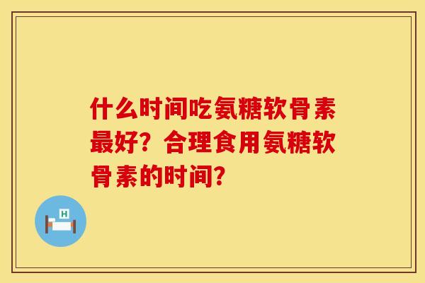 什么时间吃氨糖软骨素好?合理食用氨糖软骨素的时间? 什么时间吃氨糖软骨素好?合理食用氨糖软骨素的时间?
