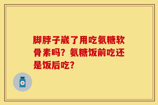 脚脖子崴了用吃氨糖软骨素吗？氨糖饭前吃还是饭后吃？