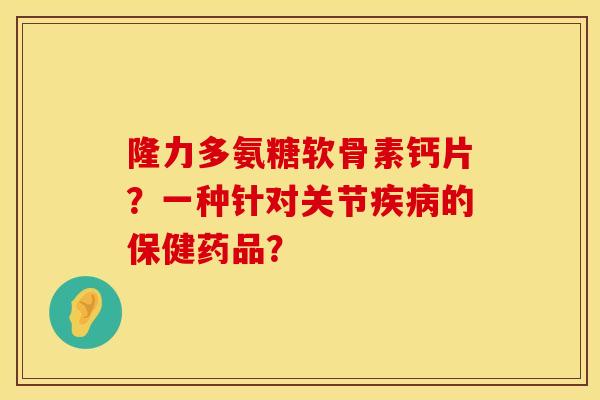 隆力多氨糖软骨素钙片?一种针对关节的保健药品? 隆力多氨糖软骨素钙片?一种针对关节的保健药品?