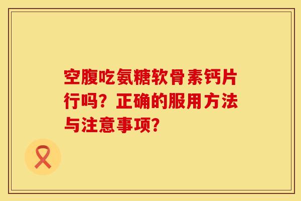 空腹吃氨糖软骨素钙片行吗？正确的服用方法与注意事项？