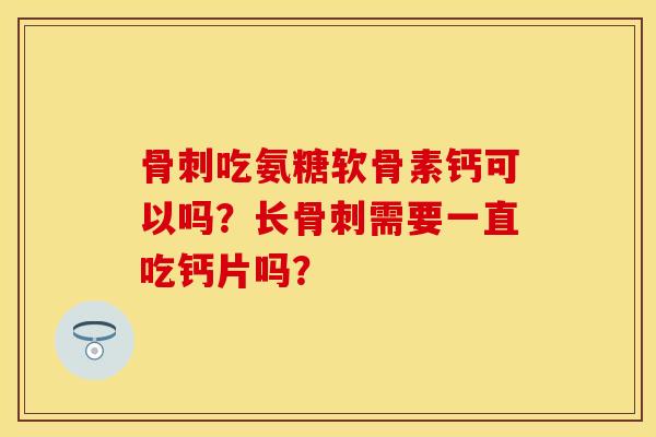骨刺吃氨糖软骨素钙可以吗？长骨刺需要一直吃钙片吗？