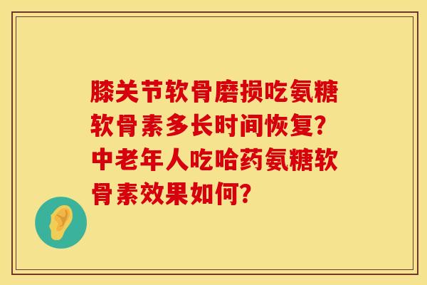 膝关节软骨磨损吃氨糖软骨素多长时间恢复？中老年人吃哈药氨糖软骨素效果如何？