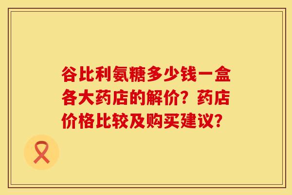 谷比利氨糖多少钱一盒各大药店的解价？药店价格比较及购买建议？