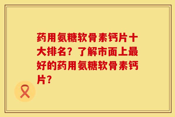 药用氨糖软骨素钙片十大排名？了解市面上最好的药用氨糖软骨素钙片？