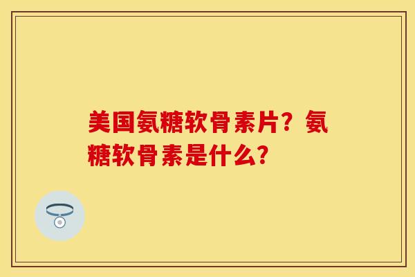 美国氨糖软骨素片？氨糖软骨素是什么？