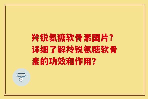 羚锐氨糖软骨素图片？详细了解羚锐氨糖软骨素的功效和作用？