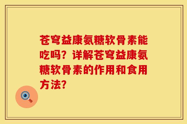 苍穹益康氨糖软骨素能吃吗？详解苍穹益康氨糖软骨素的作用和食用方法？