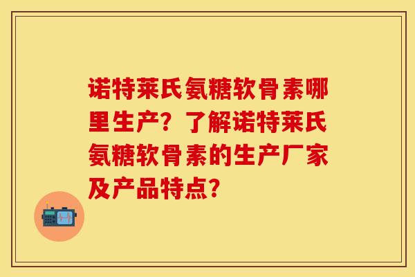 诺特莱氏氨糖软骨素哪里生产？了解诺特莱氏氨糖软骨素的生产厂家及产品特点？