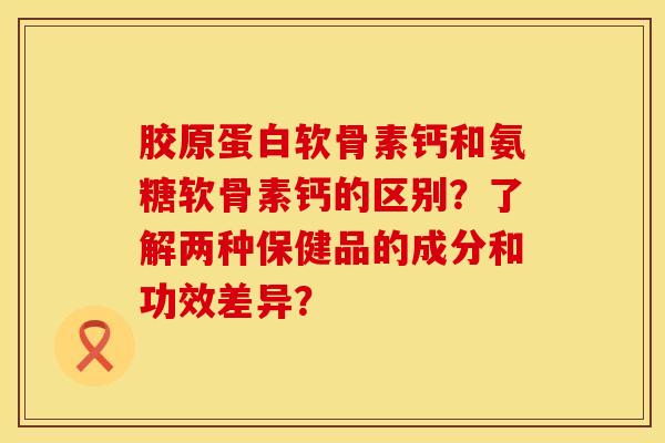 胶原蛋白软骨素钙和氨糖软骨素钙的区别？了解两种保健品的成分和功效差异？