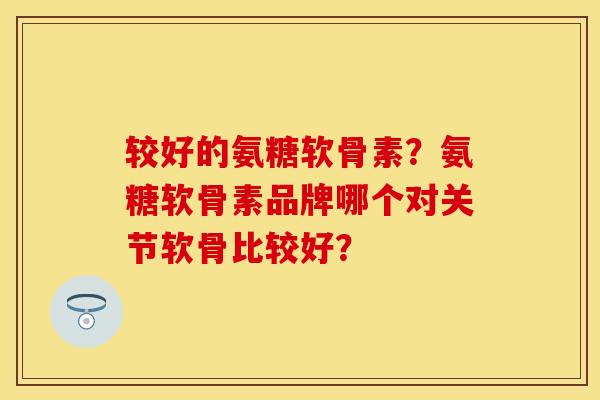 较好的氨糖软骨素？氨糖软骨素品牌哪个对关节软骨比较好？