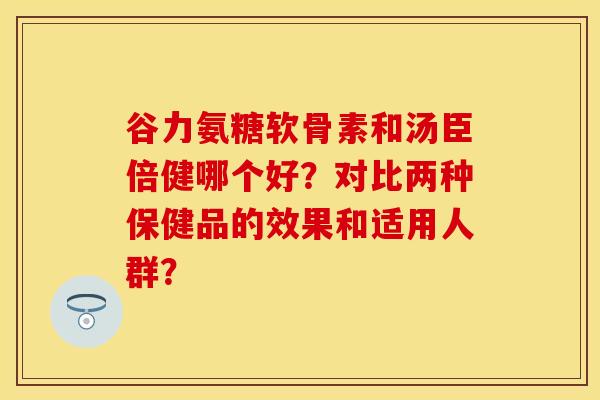 谷力氨糖软骨素和汤臣倍健哪个好?对比两种保健品的效果和适用人群? 谷力氨糖软骨素和汤臣倍健哪个好?对比两种保健品的效果和适用人群?