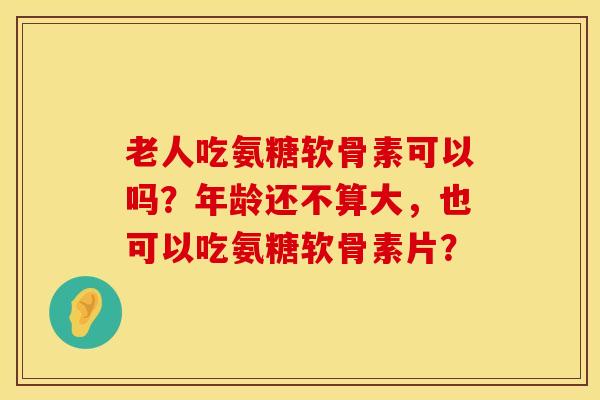 老人吃氨糖软骨素可以吗？年龄还不算大，也可以吃氨糖软骨素片？