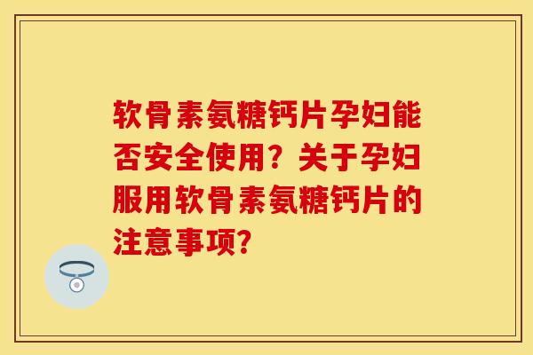 软骨素氨糖钙片孕妇能否安全使用？关于孕妇服用软骨素氨糖钙片的注意事项？
