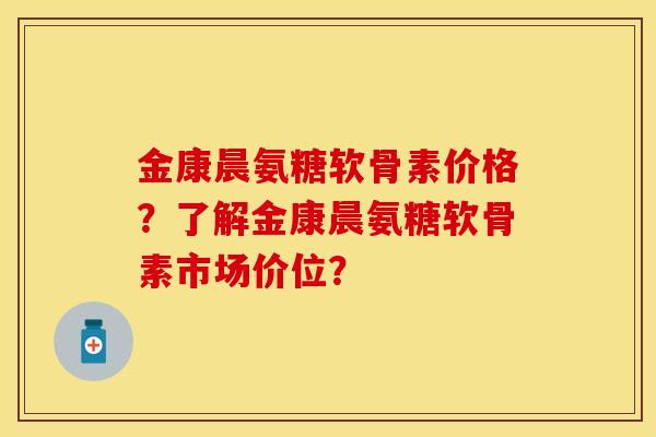 金康晨氨糖软骨素价格？了解金康晨氨糖软骨素市场价位？