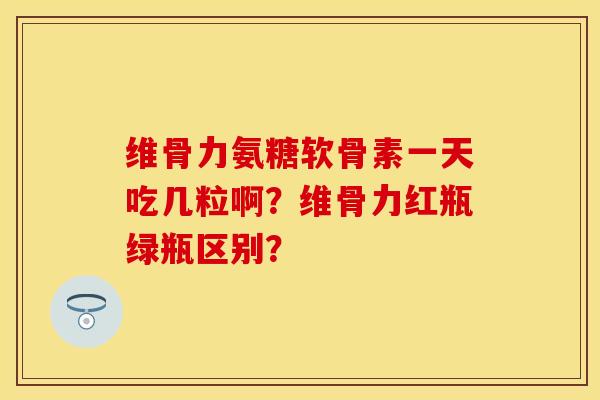 维骨力氨糖软骨素一天吃几粒啊？维骨力红瓶绿瓶区别？