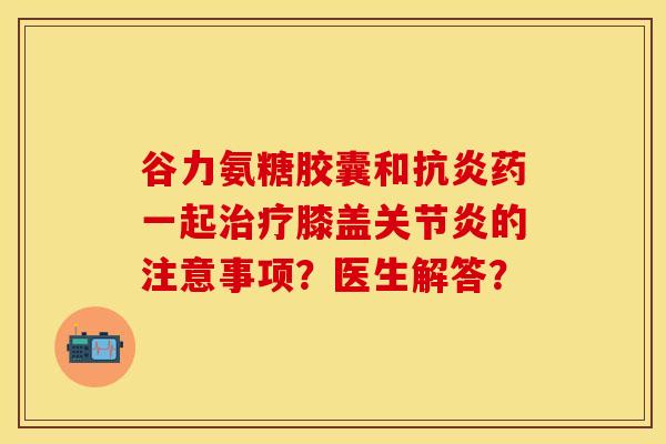 谷力氨糖胶囊和抗炎药一起治疗膝盖关节炎的注意事项？医生解答？