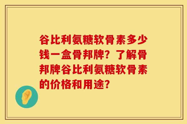 谷比利氨糖软骨素多少钱一盒骨邦牌?了解骨邦牌谷比利氨糖软骨素的价格和用途? 谷比利氨糖软骨素多少钱一盒骨邦牌?了解骨邦牌谷比利氨糖软骨素的价格和用途?