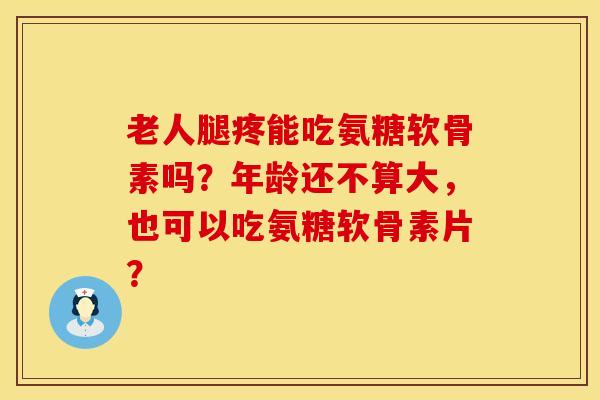 老人腿疼能吃氨糖软骨素吗？年龄还不算大，也可以吃氨糖软骨素片？