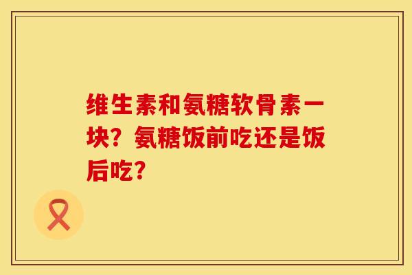 维生素和氨糖软骨素一块？氨糖饭前吃还是饭后吃？