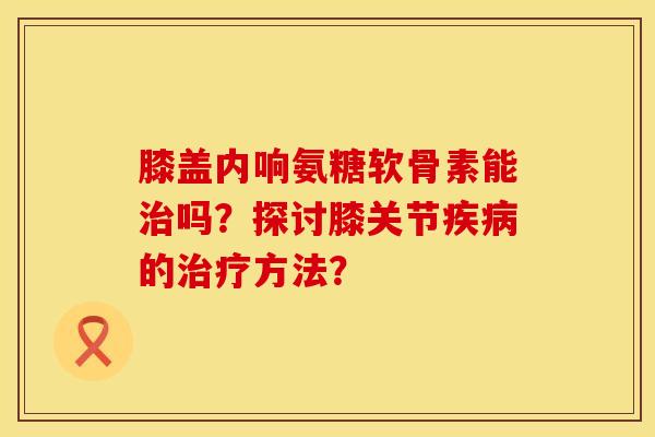 膝盖内响氨糖软骨素能吗?探讨膝关节的方法? 膝盖内响氨糖软骨素能吗?探讨膝关节的方法?