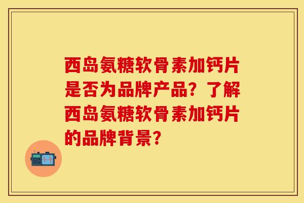 西岛氨糖软骨素加钙片是否为品牌产品？了解西岛氨糖软骨素加钙片的品牌背景？