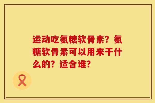 运动吃氨糖软骨素？氨糖软骨素可以用来干什么的？适合谁？