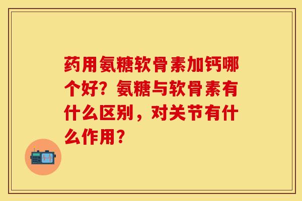 药用氨糖软骨素加钙哪个好？氨糖与软骨素有什么区别，对关节有什么作用？