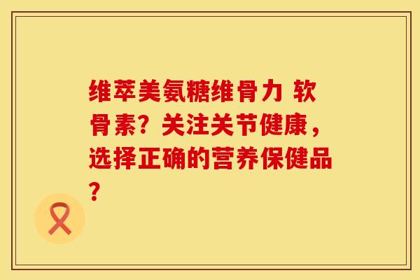 维萃美氨糖维骨力 软骨素？关注关节健康，选择正确的营养保健品？