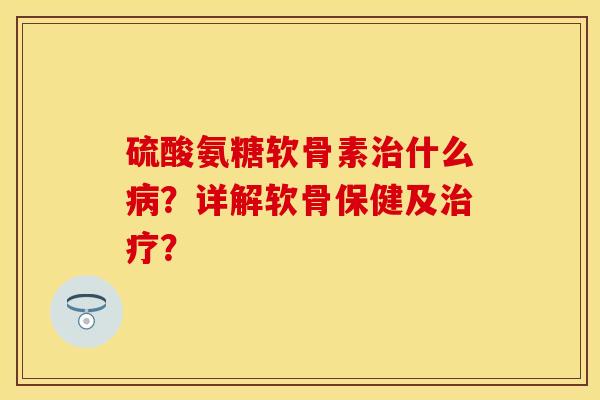 硫酸氨糖软骨素治什么病？详解软骨保健及治疗？