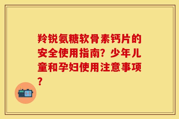 羚锐氨糖软骨素钙片的安全使用指南?少年儿童和孕妇使用注意事项? 羚锐氨糖软骨素钙片的安全使用指南?少年儿童和孕妇使用注意事项?