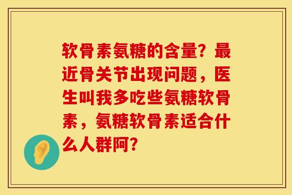 软骨素氨糖的含量？最近骨关节出现问题，医生叫我多吃些氨糖软骨素，氨糖软骨素适合什么人群阿？