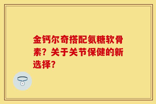 金钙尔奇搭配氨糖软骨素？关于关节保健的新选择？