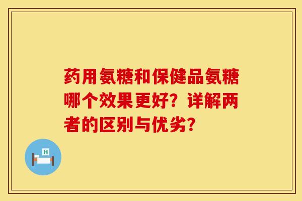 药用氨糖和保健品氨糖哪个效果更好？详解两者的区别与优劣？