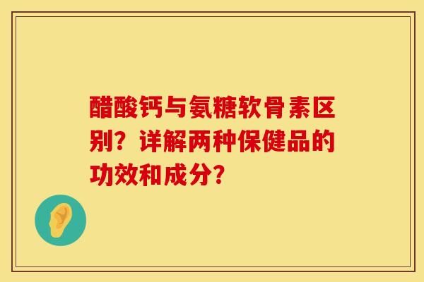 醋酸钙与氨糖软骨素区别？详解两种保健品的功效和成分？