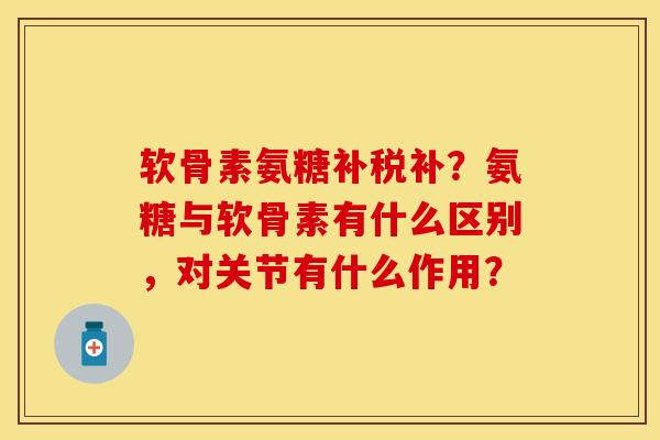 软骨素氨糖补税补？氨糖与软骨素有什么区别，对关节有什么作用？