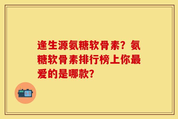 逢生源氨糖软骨素？氨糖软骨素排行榜上你最爱的是哪款？
