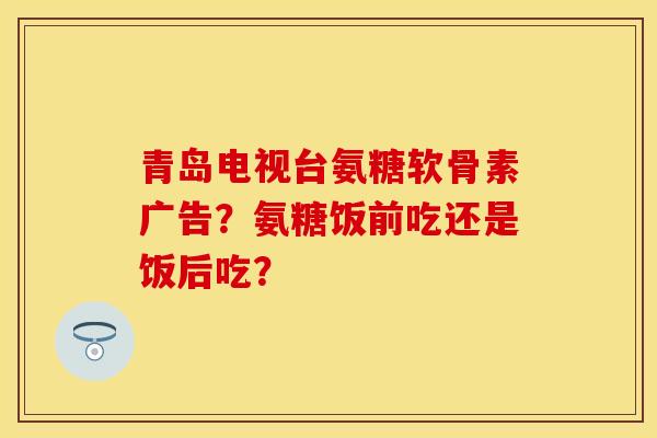 青岛电视台氨糖软骨素广告？氨糖饭前吃还是饭后吃？