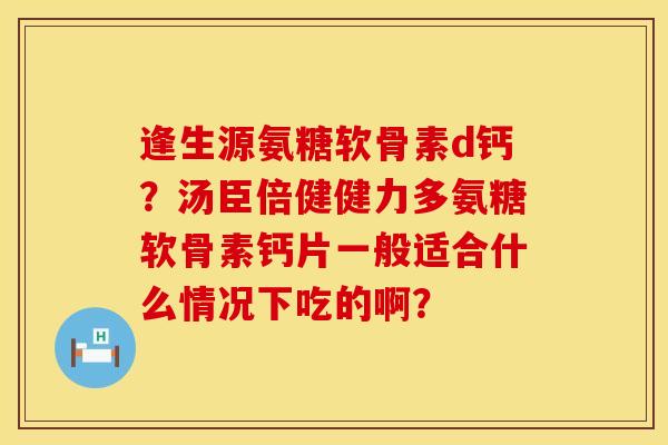 逢生源氨糖软骨素d钙？汤臣倍健健力多氨糖软骨素钙片一般适合什么情况下吃的啊？