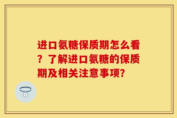 进口氨糖保质期怎么看？了解进口氨糖的保质期及相关注意事项？