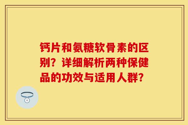 钙片和氨糖软骨素的区别?详细解析两种保健品的功效与适用人群? 钙片和氨糖软骨素的区别?详细解析两种保健品的功效与适用人群?