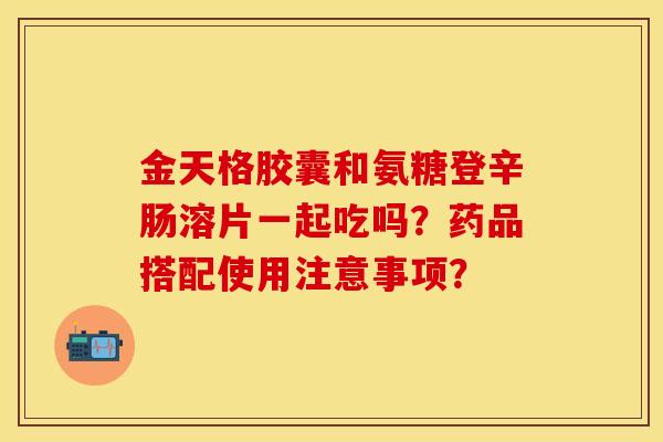 金天格胶囊和氨糖登辛肠溶片一起吃吗？药品搭配使用注意事项？