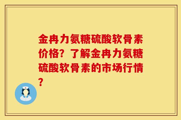 金冉力氨糖硫酸软骨素价格？了解金冉力氨糖硫酸软骨素的市场行情？