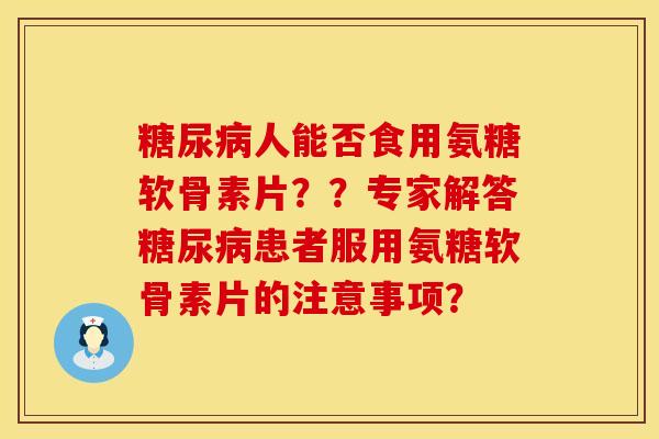 糖尿病人能否食用氨糖软骨素片？？专家解答糖尿病患者服用氨糖软骨素片的注意事项？