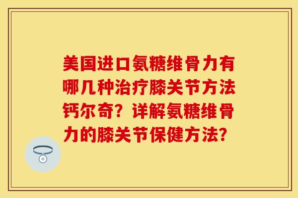 美国进口氨糖维骨力有哪几种膝关节方法钙尔奇?详解氨糖维骨力的膝关节保健方法? 美国进口氨糖维骨力有哪几种膝关节方法钙尔奇?详解氨糖维骨力的膝关节保健方法?