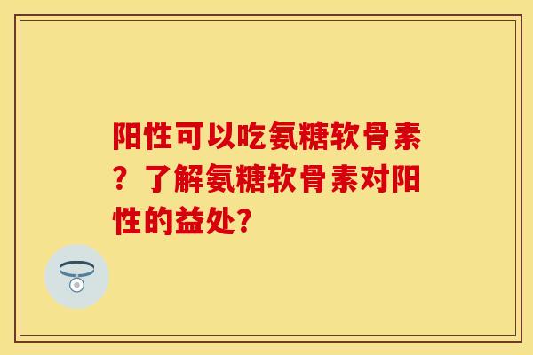 阳性可以吃氨糖软骨素？了解氨糖软骨素对阳性的益处？