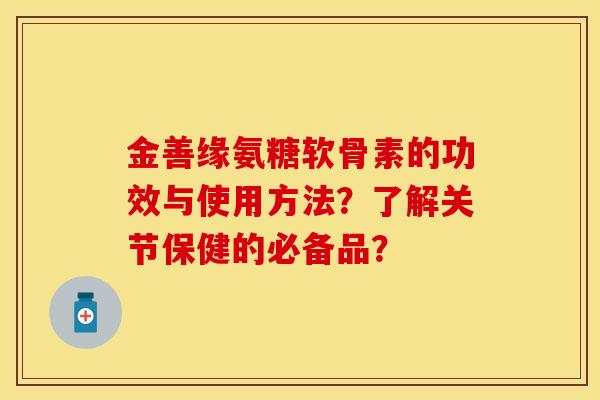 金善缘氨糖软骨素的功效与使用方法？了解关节保健的必备品？