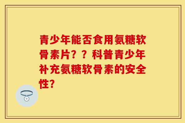 青少年能否食用氨糖软骨素片？？科普青少年补充氨糖软骨素的安全性？