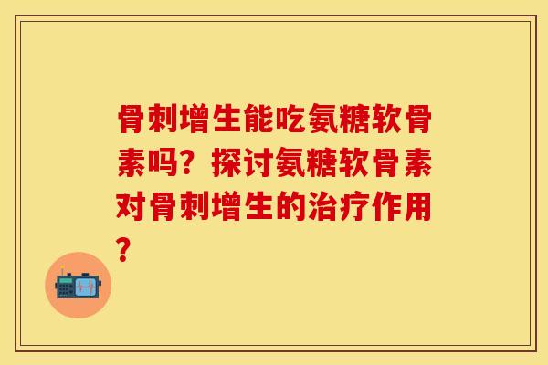 骨刺增生能吃氨糖软骨素吗？探讨氨糖软骨素对骨刺增生的治疗作用？