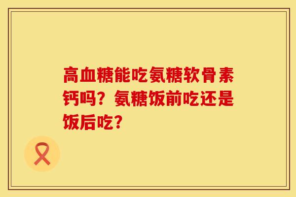 高血糖能吃氨糖软骨素钙吗？氨糖饭前吃还是饭后吃？